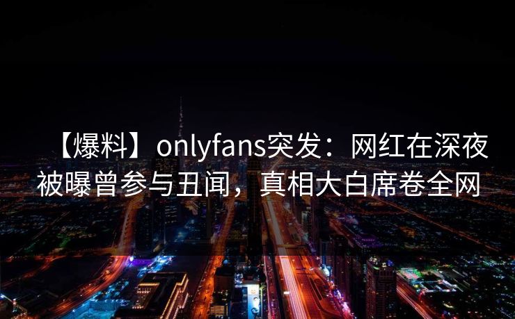 【爆料】onlyfans突发:网红在深夜被曝曾参与丑闻,真相大白席卷全网 【爆料】onlyfans突发:网红在深夜被曝曾参与丑闻,真相大白席卷全网