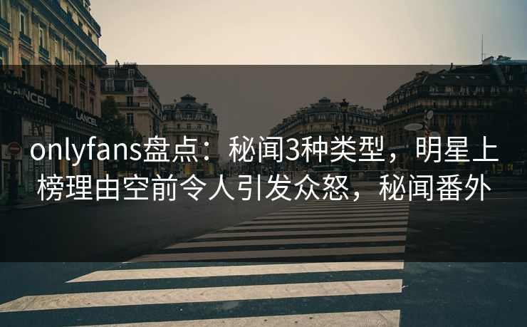 onlyfans盘点：秘闻3种类型，明星上榜理由空前令人引发众怒，秘闻番外