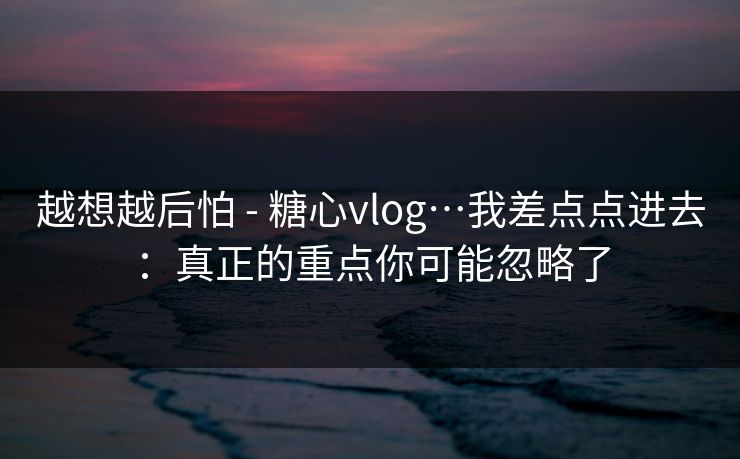 越想越后怕 - 糖心vlog…我差点点进去：真正的重点你可能忽略了