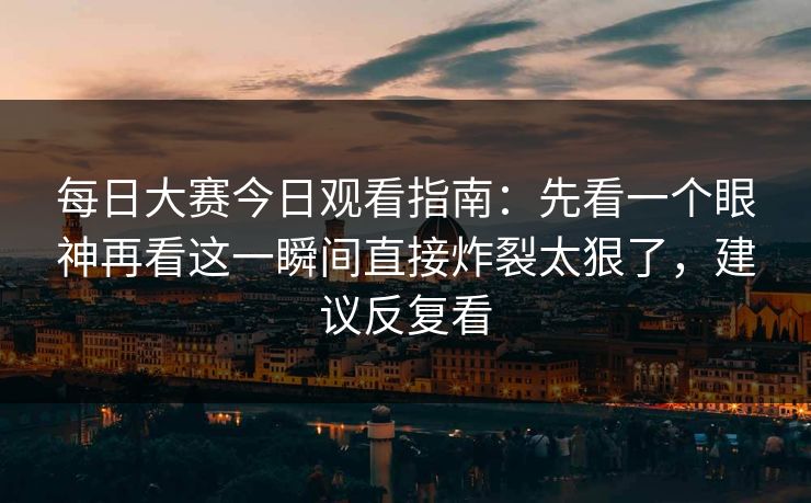 每日大赛今日观看指南：先看一个眼神再看这一瞬间直接炸裂太狠了，建议反复看