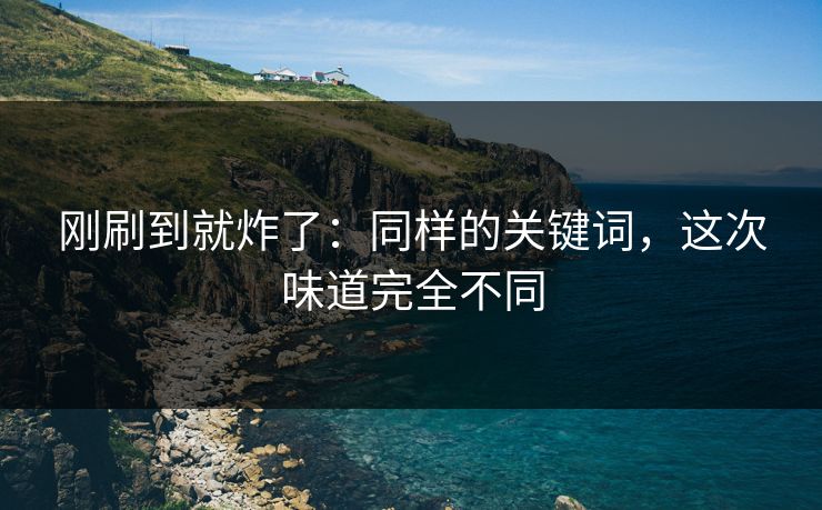 刚刷到就炸了：同样的关键词，这次味道完全不同