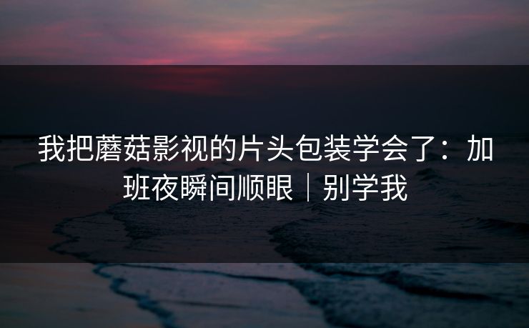 我把蘑菇影视的片头包装学会了：加班夜瞬间顺眼｜别学我