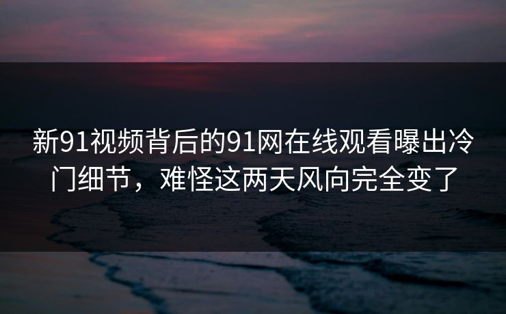 新91视频背后的91网在线观看曝出冷门细节，难怪这两天风向完全变了