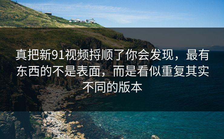 真把新91视频捋顺了你会发现，最有东西的不是表面，而是看似重复其实不同的版本
