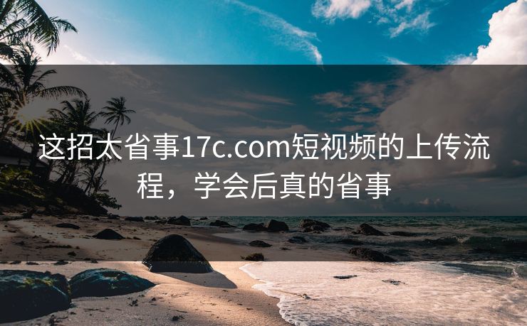 这招太省事17c.com短视频的上传流程，学会后真的省事