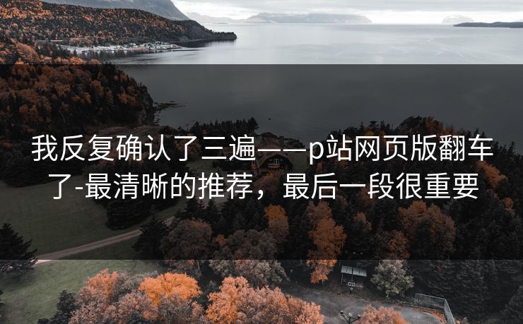 我反复确认了三遍——p站网页版翻车了-最清晰的推荐，最后一段很重要
