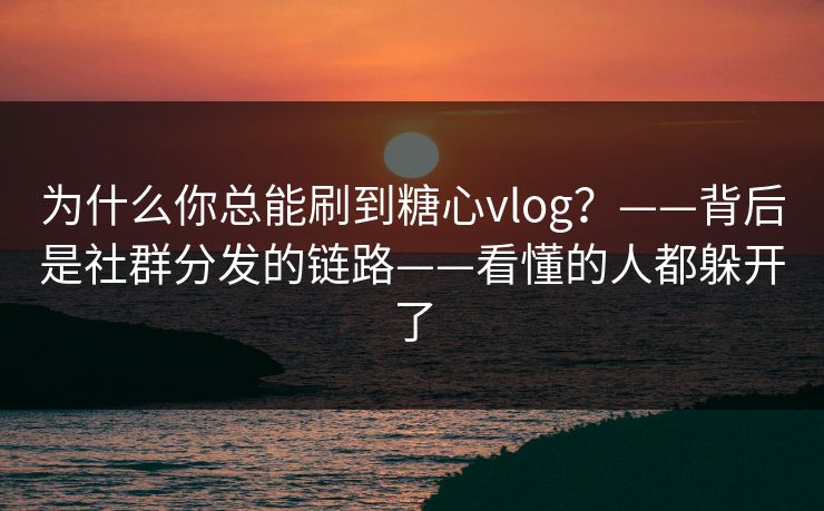 为什么你总能刷到糖心vlog？——背后是社群分发的链路——看懂的人都躲开了
