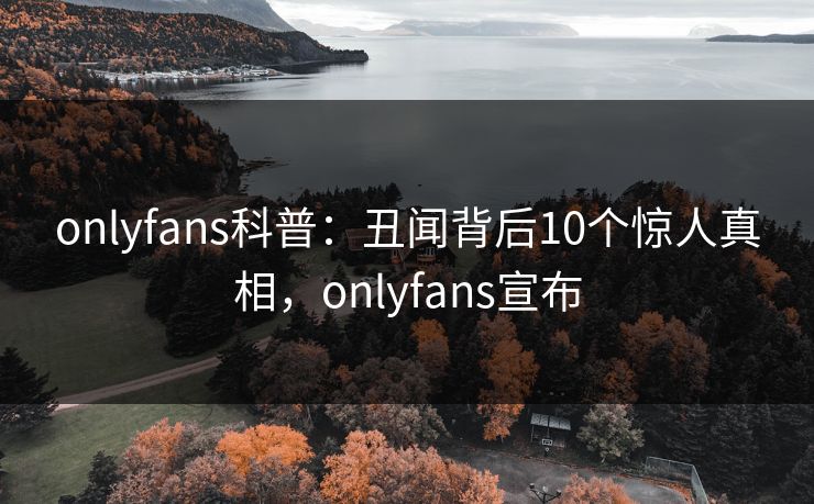 onlyfans科普：丑闻背后10个惊人真相，onlyfans宣布
