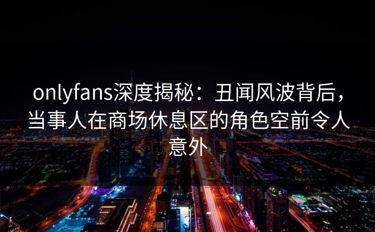 onlyfans深度揭秘：丑闻风波背后，当事人在商场休息区的角色空前令人意外