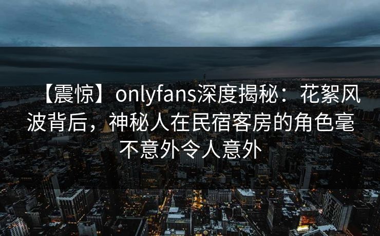 【震惊】onlyfans深度揭秘：花絮风波背后，神秘人在民宿客房的角色毫不意外令人意外