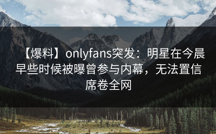 【爆料】onlyfans突发：明星在今晨早些时候被曝曾参与内幕，无法置信席卷全网