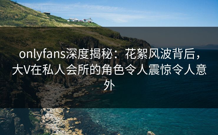 onlyfans深度揭秘：花絮风波背后，大V在私人会所的角色令人震惊令人意外