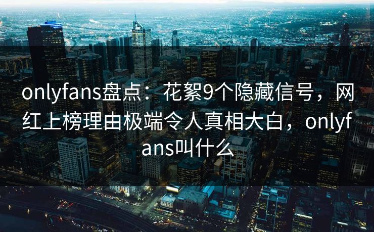 onlyfans盘点：花絮9个隐藏信号，网红上榜理由极端令人真相大白，onlyfans叫什么