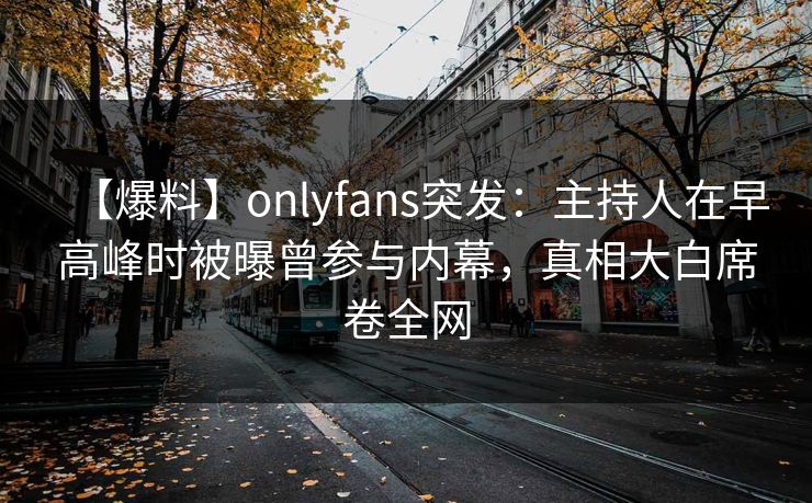 【爆料】onlyfans突发：主持人在早高峰时被曝曾参与内幕，真相大白席卷全网