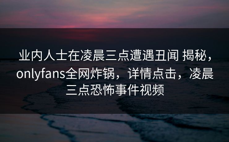 业内人士在凌晨三点遭遇丑闻 揭秘，onlyfans全网炸锅，详情点击，凌晨三点恐怖事件视频
