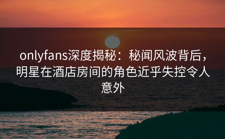 onlyfans深度揭秘:秘闻风波背后,明星在酒店房间的角色近乎失控令人意外 onlyfans深度揭秘:秘闻风波背后,明星在酒店房间的角色近乎失控令人意外