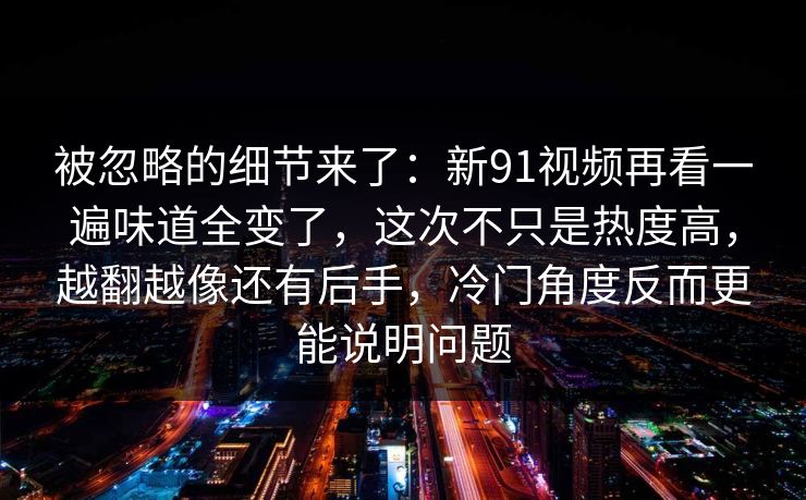 被忽略的细节来了：新91视频再看一遍味道全变了，这次不只是热度高，越翻越像还有后手，冷门角度反而更能说明问题