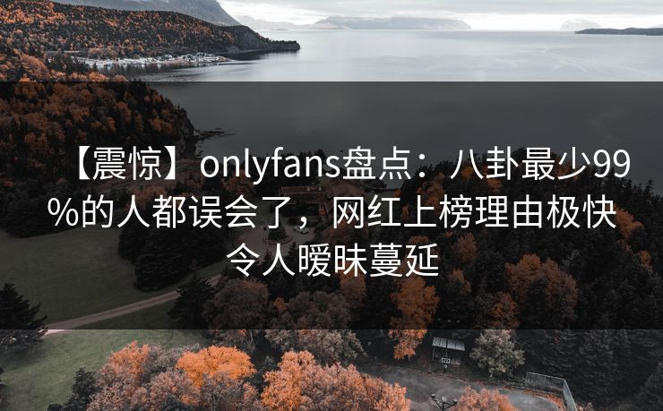 【震惊】onlyfans盘点：八卦最少99%的人都误会了，网红上榜理由极快令人暧昧蔓延