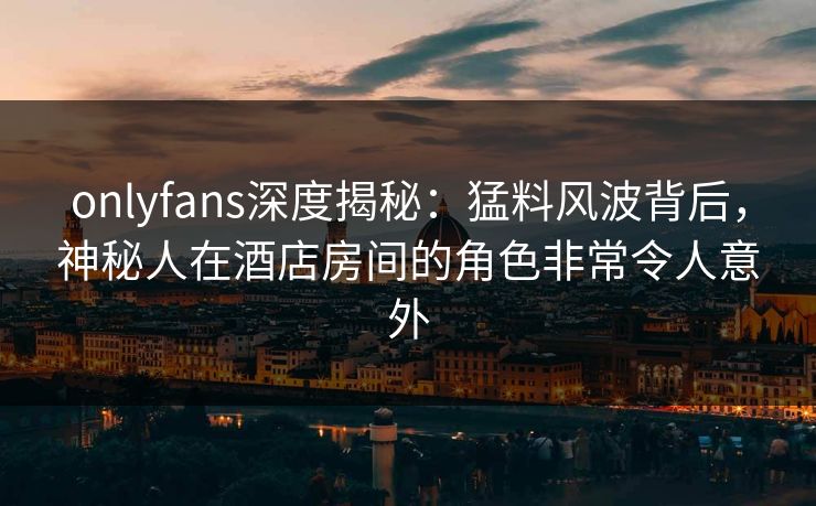 onlyfans深度揭秘：猛料风波背后，神秘人在酒店房间的角色非常令人意外