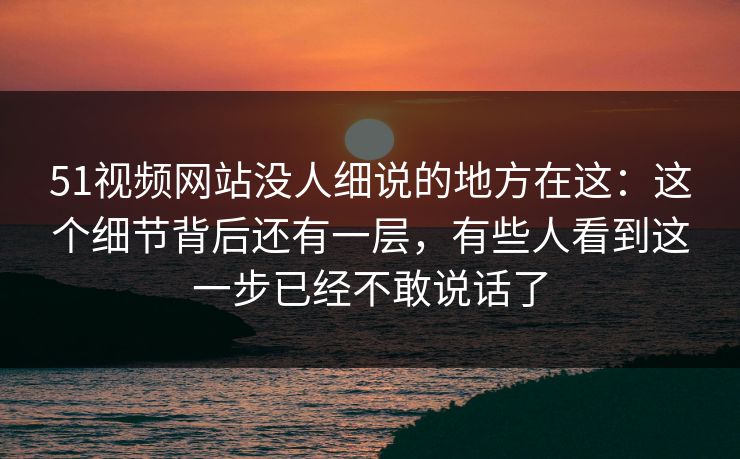 51视频网站没人细说的地方在这：这个细节背后还有一层，有些人看到这一步已经不敢说话了