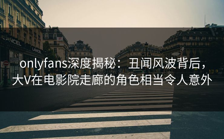 onlyfans深度揭秘：丑闻风波背后，大V在电影院走廊的角色相当令人意外