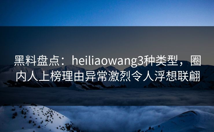 黑料盘点：heiliaowang3种类型，圈内人上榜理由异常激烈令人浮想联翩