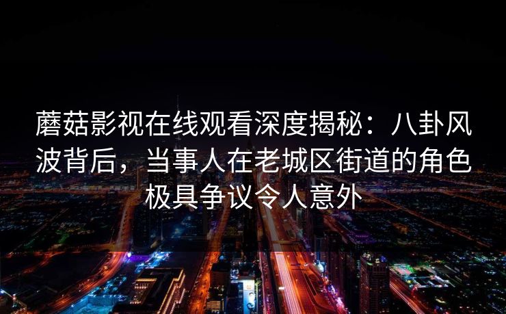 蘑菇影视在线观看深度揭秘：八卦风波背后，当事人在老城区街道的角色极具争议令人意外