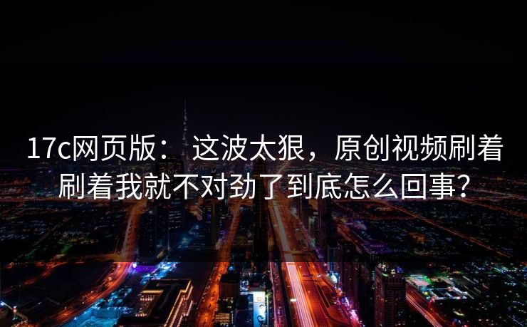 17c网页版： 这波太狠，原创视频刷着刷着我就不对劲了到底怎么回事？
