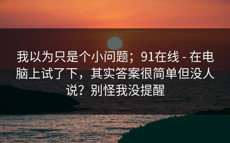 我以为只是个小问题；91在线 - 在电脑上试了下，其实答案很简单但没人说？别怪我没提醒