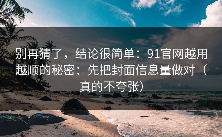 别再猜了，结论很简单：91官网越用越顺的秘密：先把封面信息量做对（真的不夸张）