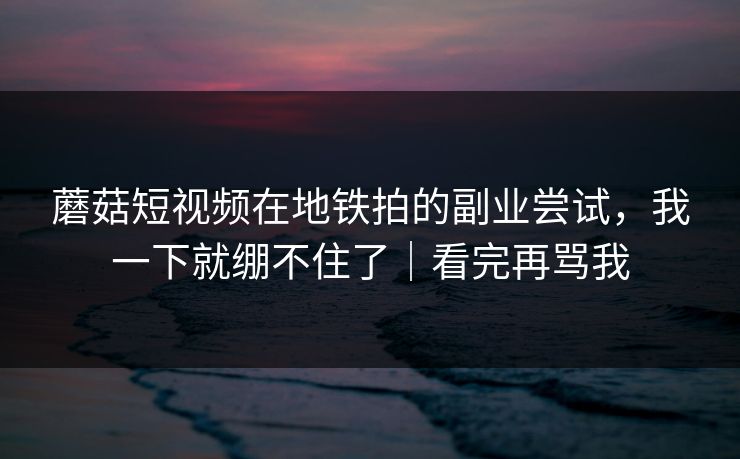蘑菇短视频在地铁拍的副业尝试，我一下就绷不住了｜看完再骂我