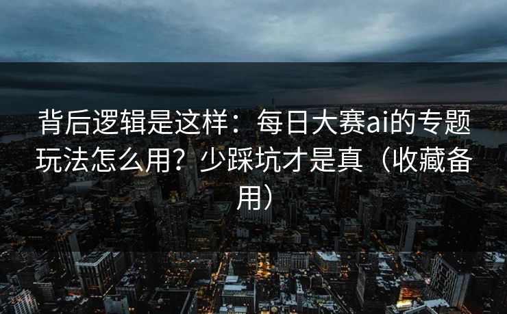 背后逻辑是这样：每日大赛ai的专题玩法怎么用？少踩坑才是真（收藏备用）