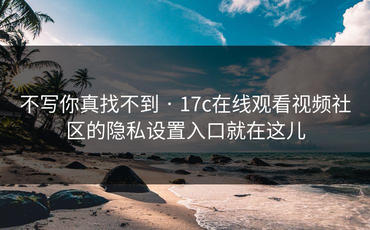 不写你真找不到 · 17c在线观看视频社区的隐私设置入口就在这儿