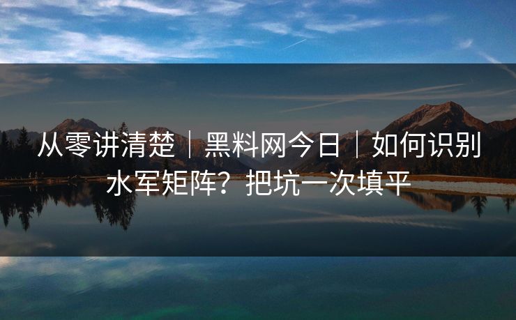 从零讲清楚｜黑料网今日｜如何识别水军矩阵？把坑一次填平