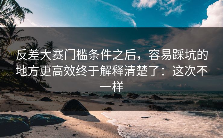 反差大赛门槛条件之后，容易踩坑的地方更高效终于解释清楚了：这次不一样