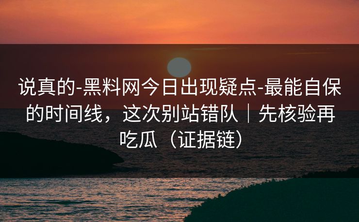 说真的-黑料网今日出现疑点-最能自保的时间线，这次别站错队｜先核验再吃瓜（证据链）